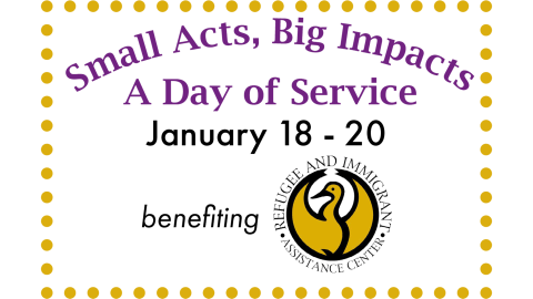 Text graphic that says Small Acts, Big Impacts. A Day of Service. January 18 -20. Benefiting Refugee and Immigrants Assistance Center 